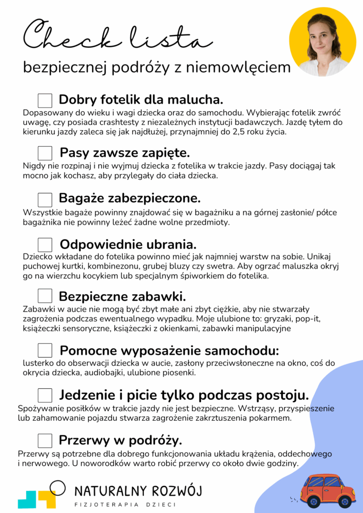 Checklista, która wskazuje i opisuje o co należy zadbać, aby podróż przebiegła bezpiecznie dla malucha. Na liście zawarto takie kwestie jak dobry fotelik, zapięcie pasów, zabezpieczenie bagażu, odpowiedni ubiór, bezpieczne zabawki, elementy wyposażenia samochodu, przerwy podczas jazdy oraz posiłki w trakcie postoju. I. Dobry fotelik - dopasowany do wieku i wagi dziecka oraz do samochodu. Wybierając fotelik zwróć uwagę, czy posiada crashtesty z niezależnych instytucji badawczych. Jazdę tyłem do kierunku jazdy zaleca się jak najdłużej, przynajmniej do 2,5 roku życia. II. Pasy zawsze zapięte - nigdy nie rozpinaj i nie wyjmuj dziecka z fotelika w trakcie jazdy. Pasy dociągaj tak mocno jak kochasz, aby przylegały do ciała dziecka. III. Bagaże zabezpieczone - wszystkie bagaże powinny znajdować się w bagażniku a na górnej zasłonie/półce bagażnika nie powinny leżeć żadne wolne przedmioty. IV. Odpowiednie ubrania - dziecko wkładane do fotelika powinno mieć jak najmniej warstw na sobie. Unikaj puchowej kurtki, kombinezonu, grubej bluzy czy swetra. Aby ogrzać maluszka okryj go na wierzchu kocykiem lub specjalnym śpiworkiem do fotelika. V. Bezpieczne zabawki - zabawki w aucie nie mogą być zbyt małe ani zbyt ciężkie, aby nie stwarzały zagrożenia podczas ewentualnego wypadku. Moje ulubione to: gryzaki, pop-it, książeczki sensoryczne, książeczki z okienkami, zabawki manipulacyjne. VI. Pomocne wyposażenie samochodu - lusterko do obserwacji dziecka, zasłony przeciwsłoneczne na okno, coś do okrycia dziecka, audiobajki, ulubione piosenki. VII. Jedzenie i picie tylko podczas postoju - spożywanie posiłków w trakcie jazdy nie jest bezpieczne. Wstrząsy, przyspieszenie lub zahamowanie pojazdu stwarza zagrożenie zakrztuszeniem pokarmem. VIII. Przerwy w podróży - przerwy są potrzebne dla dobrego funkcjonowania układu krążenia, oddechowego i nerwowego. U noworodków warto robić przerwy co około dwie godziny.